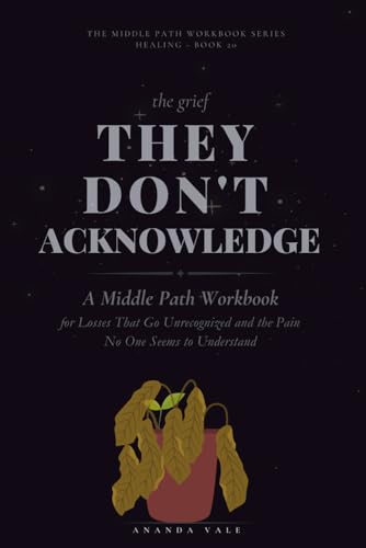 The Grief They Don't Acknowledge: A Middle Path Workbook for Losses That Go Unrecognized and the Pain No One Seems to Understand