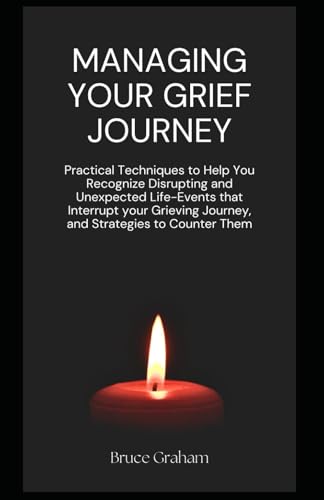 Managing Your Grief Journey: Practical Techniques to Help You Recognize Disrupting and Unexpected Life-Events that Interrupt your Grieving Journey, and Strategies to Counter Them
