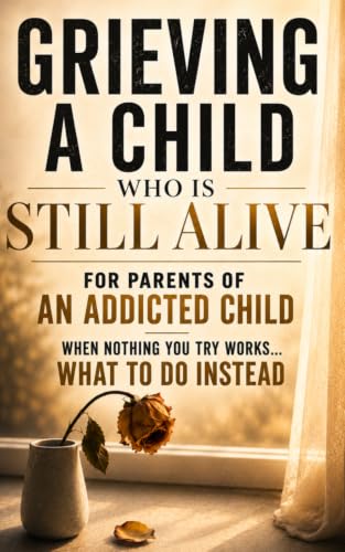 Grieving A Child Who Is Still Alive: For Parents of an Addicted Child — When Nothing You Try Works - What to do Instead