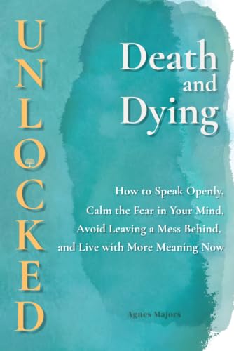 Death and Dying Unlocked: How to Speak Openly, Calm the Fear in Your Mind, Avoid Leaving a Mess Behind, and Live with More Meaning Now