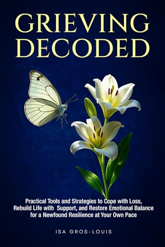 Grieving Decoded: Practical Tools and Strategies to Cope with Loss, Rebuild Life with Support, and Restore Emotional Balance, for a Newfound Resilience at Your Own Pace