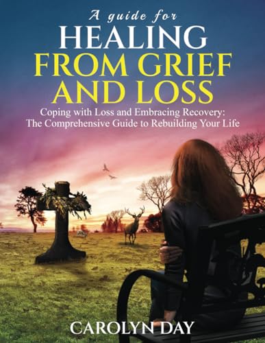 A Guide for Healing from Grief and Loss: Coping with Loss and Embracing Recovery: The Comprehensive Guide to Rebuilding Your Life